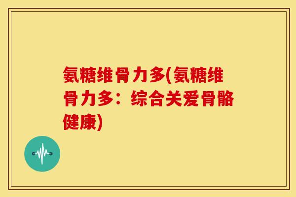 氨糖维骨力多(氨糖维骨力多：综合关爱骨骼健康)