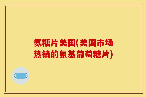 氨糖片美国(美国市场热销的氨基葡萄糖片)