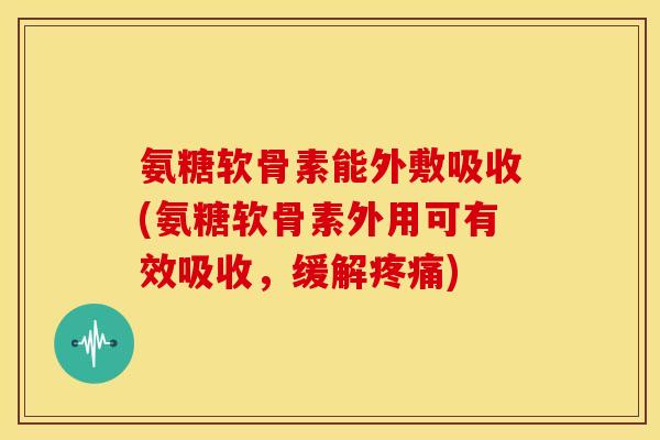 氨糖软骨素能外敷吸收(氨糖软骨素外用可有效吸收，缓解疼痛)