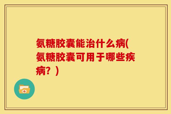 氨糖胶囊能治什么病(氨糖胶囊可用于哪些疾病？)