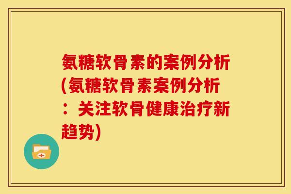 氨糖软骨素的案例分析(氨糖软骨素案例分析：关注软骨健康新趋势)