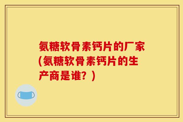 氨糖软骨素钙片的厂家(氨糖软骨素钙片的生产商是谁？)