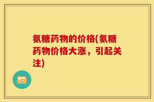 氨糖药物的价格(氨糖药物价格大涨，引起关注)