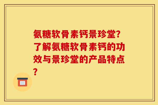 氨糖软骨素钙景珍堂？了解氨糖软骨素钙的功效与景珍堂的产品特点？