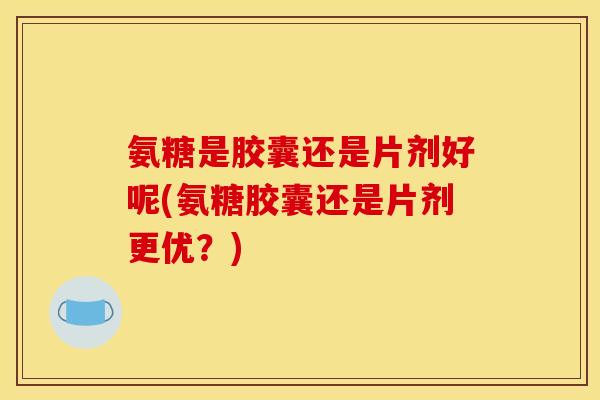 氨糖是胶囊还是片剂好呢(氨糖胶囊还是片剂更优？)