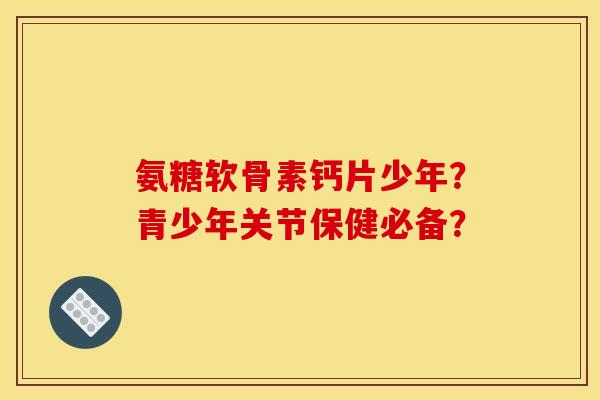 氨糖软骨素钙片少年？青少年关节保健必备？