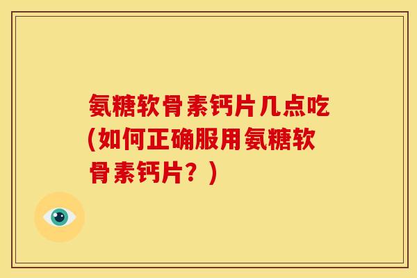 氨糖软骨素钙片几点吃(如何正确服用氨糖软骨素钙片？)