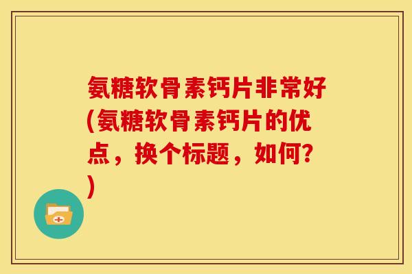 氨糖软骨素钙片非常好(氨糖软骨素钙片的优点，换个标题，如何？)