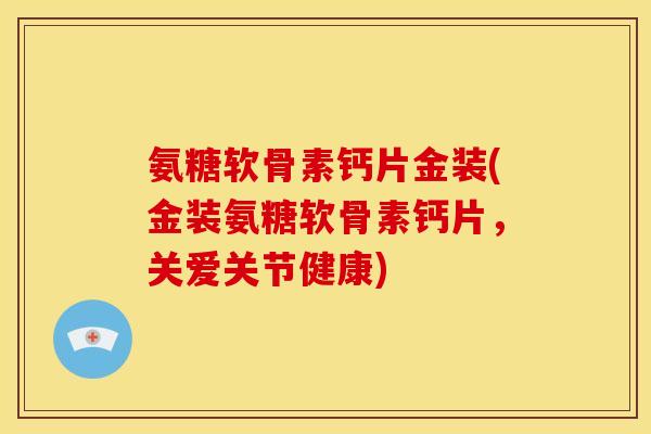 氨糖软骨素钙片金装(金装氨糖软骨素钙片，关爱关节健康)