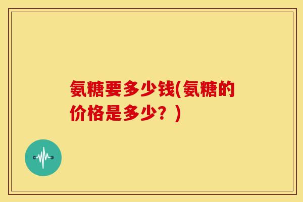 氨糖要多少钱(氨糖的价格是多少？)