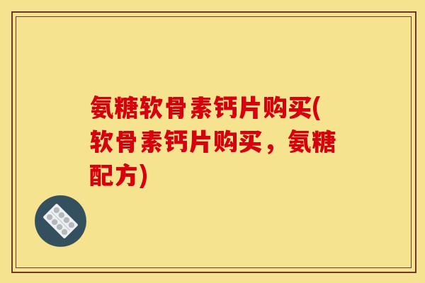 氨糖软骨素钙片购买(软骨素钙片购买，氨糖配方)