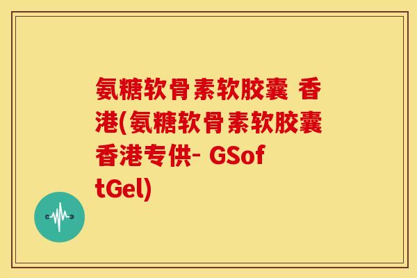 氨糖软骨素软胶囊 香港(氨糖软骨素软胶囊香港专供- GSoftGel)