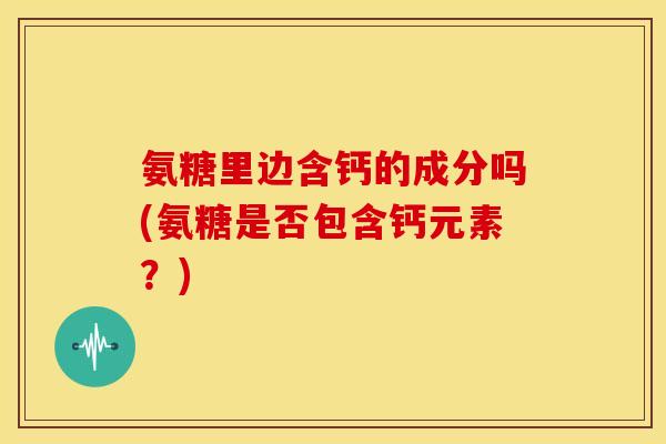 氨糖里边含钙的成分吗(氨糖是否包含钙元素?) 氨糖里边含钙的成分吗(氨糖是否包含钙元素?)