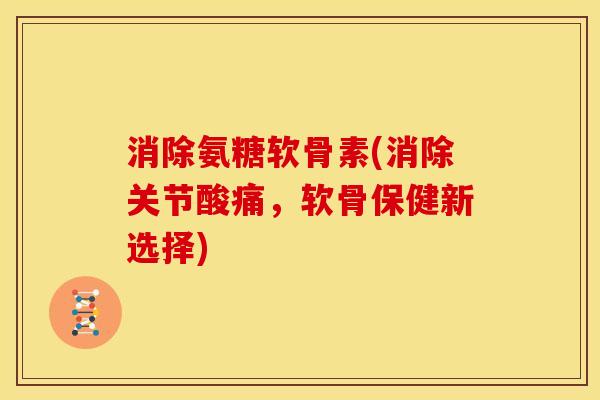 消除氨糖软骨素(消除关节酸痛，软骨保健新选择)