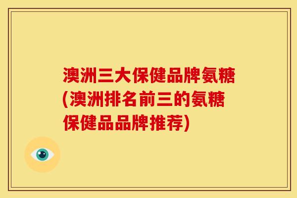 澳洲三大保健品牌氨糖(澳洲排名前三的氨糖保健品品牌推荐)