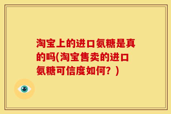 淘宝上的进口氨糖是真的吗(淘宝售卖的进口氨糖可信度如何?) 淘宝上的进口氨糖是真的吗(淘宝售卖的进口氨糖可信度如何?)