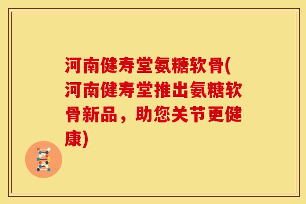 河南健寿堂氨糖软骨(河南健寿堂推出氨糖软骨新品，助您关节更健康)