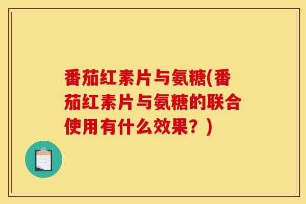 番茄红素片与氨糖(番茄红素片与氨糖的联合使用有什么效果？)