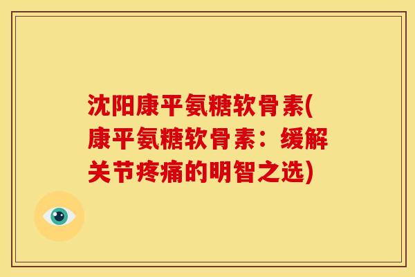 沈阳康平氨糖软骨素(康平氨糖软骨素：缓解关节疼痛的明智之选)
