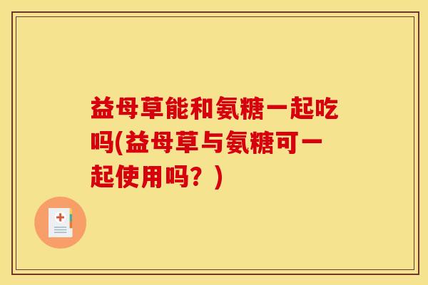 益母草能和氨糖一起吃吗(益母草与氨糖可一起使用吗？)