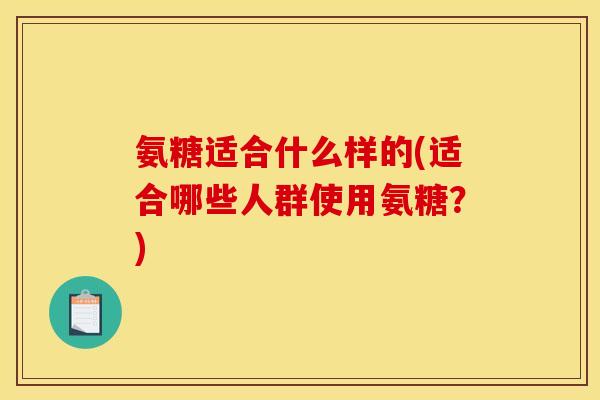 氨糖适合什么样的(适合哪些人群使用氨糖？)