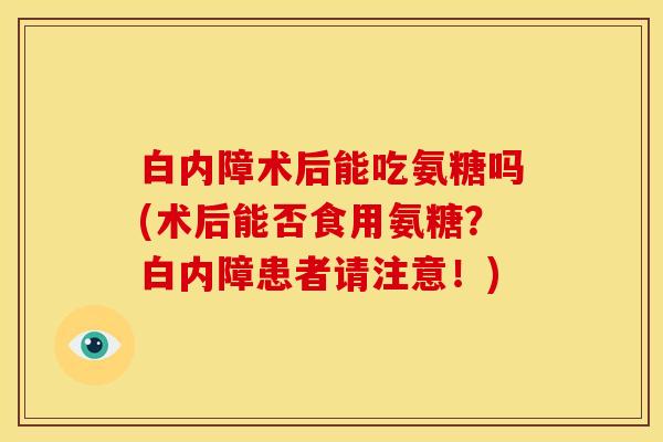 白内障术后能吃氨糖吗(术后能否食用氨糖？白内障患者请注意！)