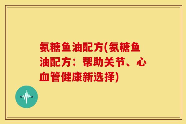 氨糖鱼油配方(氨糖鱼油配方：帮助关节、心血管健康新选择)