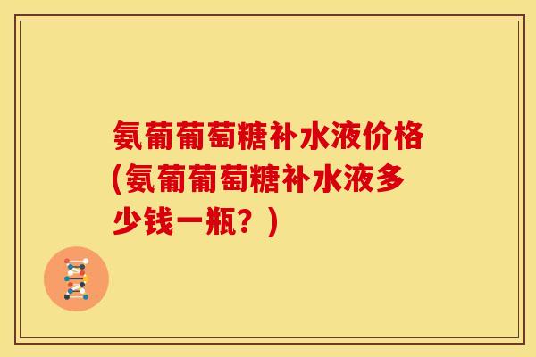氨葡葡萄糖补水液价格(氨葡葡萄糖补水液多少钱一瓶？)