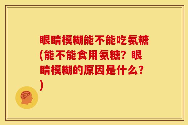 眼睛模糊能不能吃氨糖(能不能食用氨糖？眼睛模糊的原因是什么？)