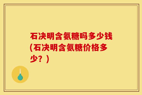 石决明含氨糖吗多少钱(石决明含氨糖价格多少？)