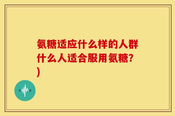 氨糖适应什么样的人群什么人适合服用氨糖？)