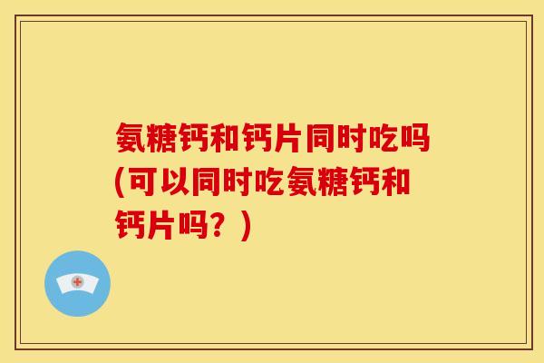 氨糖钙和钙片同时吃吗(可以同时吃氨糖钙和钙片吗？)
