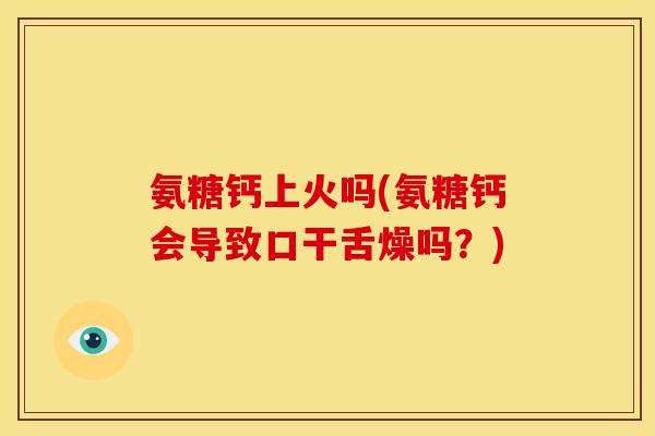 氨糖钙上火吗(氨糖钙会导致口干舌燥吗?) 氨糖钙上火吗(氨糖钙会导致口干舌燥吗?)