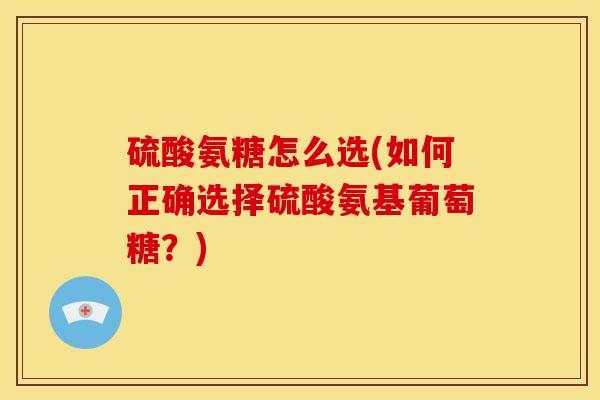 硫酸氨糖怎么选(如何正确选择硫酸氨基葡萄糖?) 硫酸氨糖怎么选(如何正确选择硫酸氨基葡萄糖?)