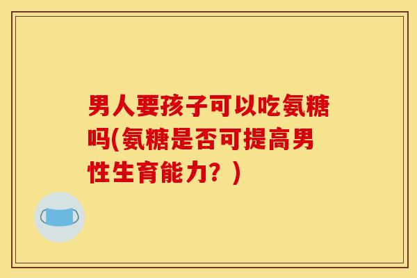 男人要孩子可以吃氨糖吗(氨糖是否可提高男性生育能力？)