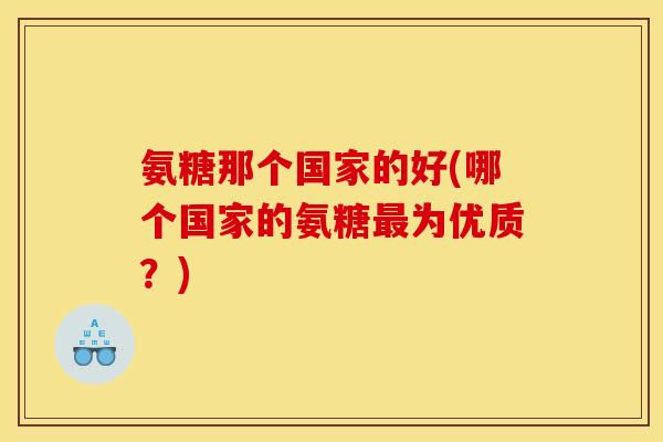 氨糖那个国家的好(哪个国家的氨糖最为优质？)