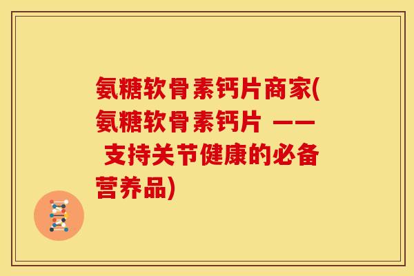 氨糖软骨素钙片商家(氨糖软骨素钙片 —— 支持关节健康的必备营养品)