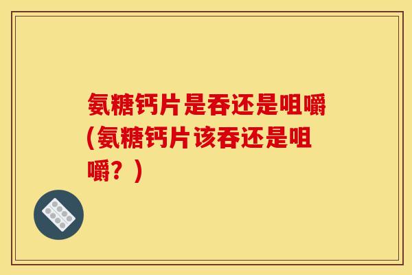 氨糖钙片是吞还是咀嚼(氨糖钙片该吞还是咀嚼？)