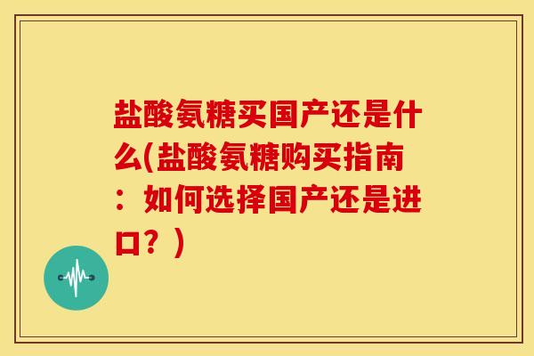 盐酸氨糖买国产还是什么(盐酸氨糖购买指南：如何选择国产还是进口？)