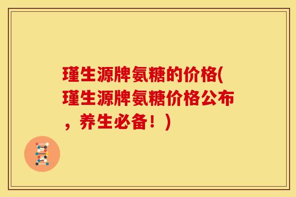 瑾生源牌氨糖的价格(瑾生源牌氨糖价格公布，养生必备！)