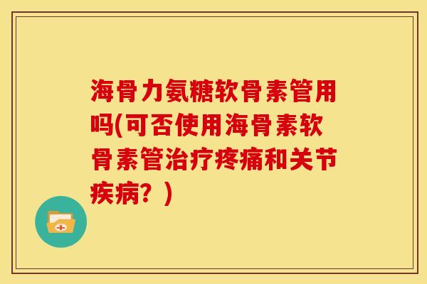 海骨力氨糖软骨素管用吗(可否使用海骨素软骨素管治疗疼痛和关节疾病？)