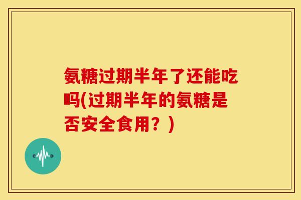 氨糖过期半年了还能吃吗(过期半年的氨糖是否安全食用?) 氨糖过期半年了还能吃吗(过期半年的氨糖是否安全食用?)