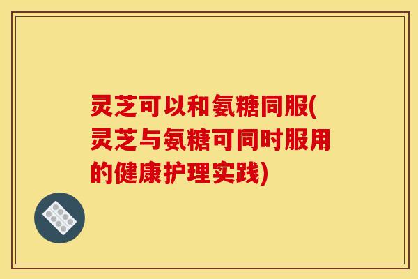 灵芝可以和氨糖同服(灵芝与氨糖可同时服用的健康护理实践)