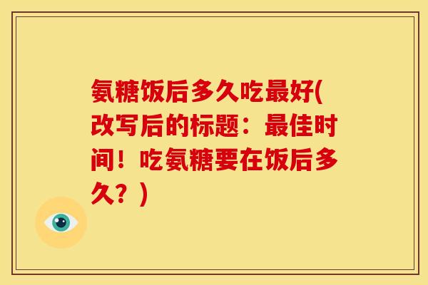 氨糖饭后多久吃好(改写后的标题：佳时间！吃氨糖要在饭后多久？)