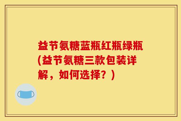 益节氨糖蓝瓶红瓶绿瓶(益节氨糖三款包装详解，如何选择？)