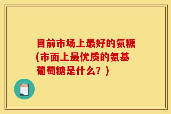 目前市场上最好的氨糖(市面上最优质的氨基葡萄糖是什么？)