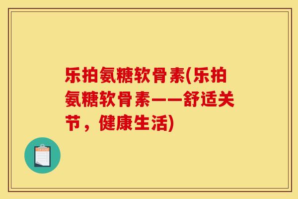 乐拍氨糖软骨素(乐拍氨糖软骨素——舒适关节，健康生活)