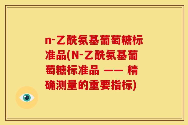 n-乙酰氨基葡萄糖标准品(N-乙酰氨基葡萄糖标准品 —— 精确测量的重要指标) n-乙酰氨基葡萄糖标准品(N-乙酰氨基葡萄糖标准品 —— 精确测量的重要指标)