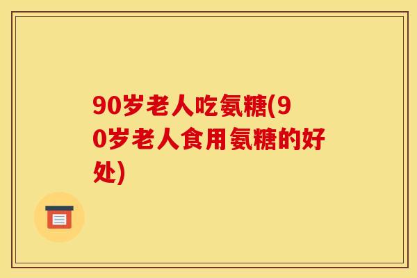 90岁老人吃氨糖(90岁老人食用氨糖的好处)