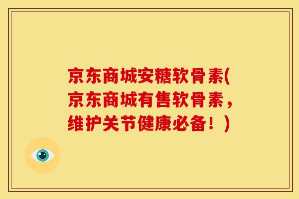 京东商城安糖软骨素(京东商城有售软骨素，维护关节健康必备！)
